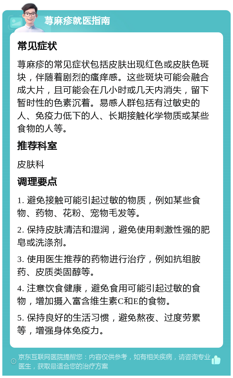 荨麻疹就医指南 常见症状 荨麻疹的常见症状包括皮肤出现红色或皮肤色斑块，伴随着剧烈的瘙痒感。这些斑块可能会融合成大片，且可能会在几小时或几天内消失，留下暂时性的色素沉着。易感人群包括有过敏史的人、免疫力低下的人、长期接触化学物质或某些食物的人等。 推荐科室 皮肤科 调理要点 1. 避免接触可能引起过敏的物质，例如某些食物、药物、花粉、宠物毛发等。 2. 保持皮肤清洁和湿润，避免使用刺激性强的肥皂或洗涤剂。 3. 使用医生推荐的药物进行治疗，例如抗组胺药、皮质类固醇等。 4. 注意饮食健康，避免食用可能引起过敏的食物，增加摄入富含维生素C和E的食物。 5. 保持良好的生活习惯，避免熬夜、过度劳累等，增强身体免疫力。