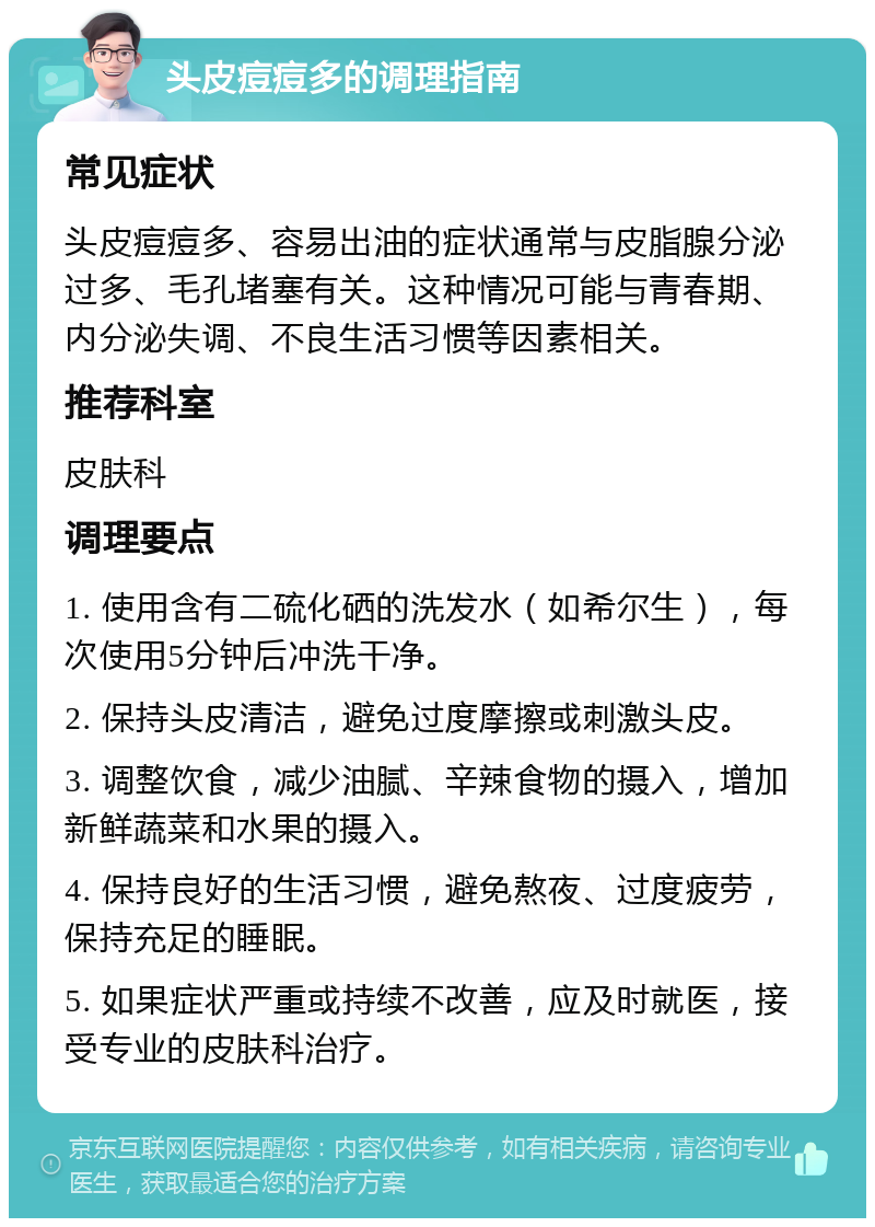 头皮痘痘多的调理指南 常见症状 头皮痘痘多、容易出油的症状通常与皮脂腺分泌过多、毛孔堵塞有关。这种情况可能与青春期、内分泌失调、不良生活习惯等因素相关。 推荐科室 皮肤科 调理要点 1. 使用含有二硫化硒的洗发水（如希尔生），每次使用5分钟后冲洗干净。 2. 保持头皮清洁，避免过度摩擦或刺激头皮。 3. 调整饮食，减少油腻、辛辣食物的摄入，增加新鲜蔬菜和水果的摄入。 4. 保持良好的生活习惯，避免熬夜、过度疲劳，保持充足的睡眠。 5. 如果症状严重或持续不改善，应及时就医，接受专业的皮肤科治疗。