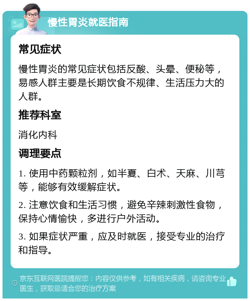 慢性胃炎就医指南 常见症状 慢性胃炎的常见症状包括反酸、头晕、便秘等，易感人群主要是长期饮食不规律、生活压力大的人群。 推荐科室 消化内科 调理要点 1. 使用中药颗粒剂，如半夏、白术、天麻、川芎等，能够有效缓解症状。 2. 注意饮食和生活习惯，避免辛辣刺激性食物，保持心情愉快，多进行户外活动。 3. 如果症状严重，应及时就医，接受专业的治疗和指导。