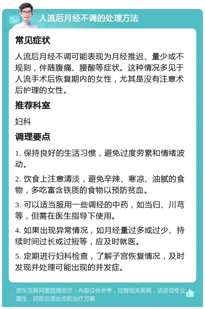 人流后月经不调的处理方法 常见症状 人流后月经不调可能表现为月经推迟、量少或不规则，伴随腹痛、腰酸等症状。这种情况多见于人流手术后恢复期内的女性，尤其是没有注意术后护理的女性。 推荐科室 妇科 调理要点 1. 保持良好的生活习惯，避免过度劳累和情绪波动。 2. 饮食上注意清淡，避免辛辣、寒凉、油腻的食物，多吃富含铁质的食物以预防贫血。 3. 可以适当服用一些调经的中药，如当归、川芎等，但需在医生指导下使用。 4. 如果出现异常情况，如月经量过多或过少、持续时间过长或过短等，应及时就医。 5. 定期进行妇科检查，了解子宫恢复情况，及时发现并处理可能出现的并发症。