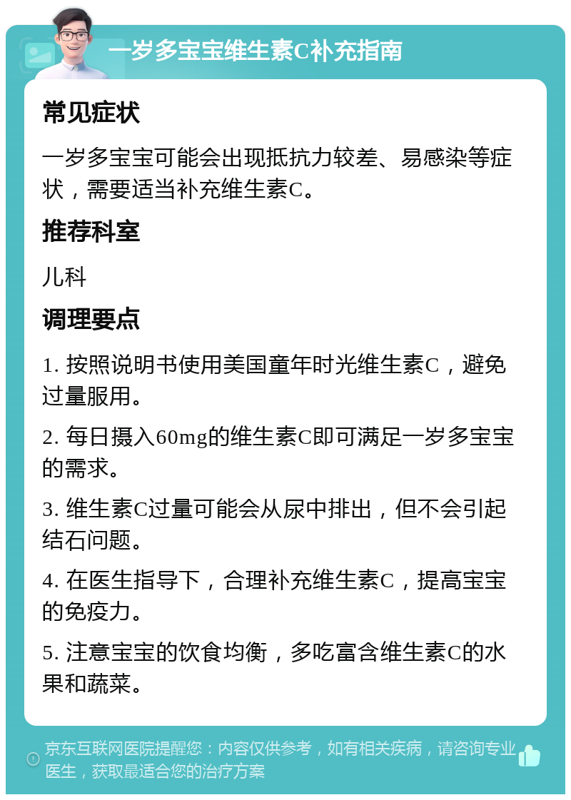 一岁多宝宝维生素C补充指南 常见症状 一岁多宝宝可能会出现抵抗力较差、易感染等症状，需要适当补充维生素C。 推荐科室 儿科 调理要点 1. 按照说明书使用美国童年时光维生素C，避免过量服用。 2. 每日摄入60mg的维生素C即可满足一岁多宝宝的需求。 3. 维生素C过量可能会从尿中排出，但不会引起结石问题。 4. 在医生指导下，合理补充维生素C，提高宝宝的免疫力。 5. 注意宝宝的饮食均衡，多吃富含维生素C的水果和蔬菜。