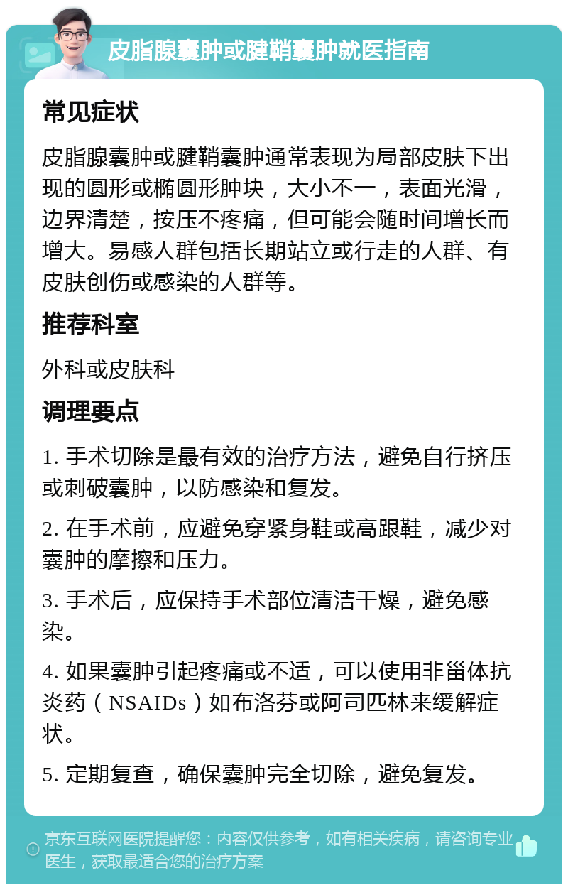 皮脂腺囊肿或腱鞘囊肿就医指南 常见症状 皮脂腺囊肿或腱鞘囊肿通常表现为局部皮肤下出现的圆形或椭圆形肿块，大小不一，表面光滑，边界清楚，按压不疼痛，但可能会随时间增长而增大。易感人群包括长期站立或行走的人群、有皮肤创伤或感染的人群等。 推荐科室 外科或皮肤科 调理要点 1. 手术切除是最有效的治疗方法，避免自行挤压或刺破囊肿，以防感染和复发。 2. 在手术前，应避免穿紧身鞋或高跟鞋，减少对囊肿的摩擦和压力。 3. 手术后，应保持手术部位清洁干燥，避免感染。 4. 如果囊肿引起疼痛或不适，可以使用非甾体抗炎药（NSAIDs）如布洛芬或阿司匹林来缓解症状。 5. 定期复查，确保囊肿完全切除，避免复发。