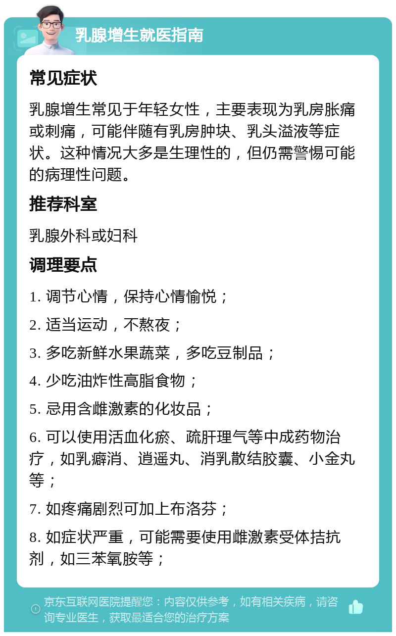 乳腺增生就医指南 常见症状 乳腺增生常见于年轻女性，主要表现为乳房胀痛或刺痛，可能伴随有乳房肿块、乳头溢液等症状。这种情况大多是生理性的，但仍需警惕可能的病理性问题。 推荐科室 乳腺外科或妇科 调理要点 1. 调节心情，保持心情愉悦； 2. 适当运动，不熬夜； 3. 多吃新鲜水果蔬菜，多吃豆制品； 4. 少吃油炸性高脂食物； 5. 忌用含雌激素的化妆品； 6. 可以使用活血化瘀、疏肝理气等中成药物治疗，如乳癖消、逍遥丸、消乳散结胶囊、小金丸等； 7. 如疼痛剧烈可加上布洛芬； 8. 如症状严重，可能需要使用雌激素受体拮抗剂，如三苯氧胺等；