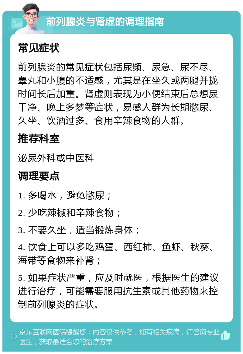 前列腺炎与肾虚的调理指南 常见症状 前列腺炎的常见症状包括尿频、尿急、尿不尽、睾丸和小腹的不适感，尤其是在坐久或两腿并拢时间长后加重。肾虚则表现为小便结束后总想尿干净、晚上多梦等症状，易感人群为长期憋尿、久坐、饮酒过多、食用辛辣食物的人群。 推荐科室 泌尿外科或中医科 调理要点 1. 多喝水，避免憋尿； 2. 少吃辣椒和辛辣食物； 3. 不要久坐，适当锻炼身体； 4. 饮食上可以多吃鸡蛋、西红柿、鱼虾、秋葵、海带等食物来补肾； 5. 如果症状严重，应及时就医，根据医生的建议进行治疗，可能需要服用抗生素或其他药物来控制前列腺炎的症状。