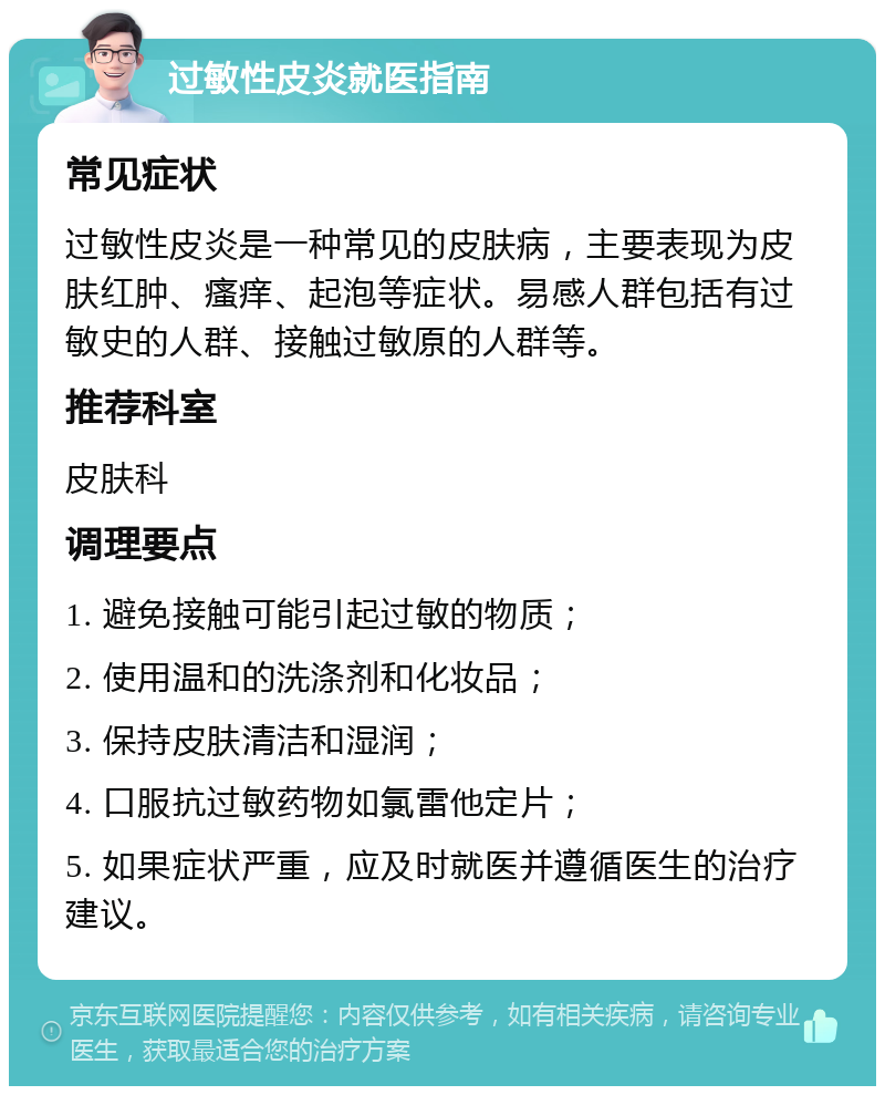 过敏性皮炎就医指南 常见症状 过敏性皮炎是一种常见的皮肤病，主要表现为皮肤红肿、瘙痒、起泡等症状。易感人群包括有过敏史的人群、接触过敏原的人群等。 推荐科室 皮肤科 调理要点 1. 避免接触可能引起过敏的物质； 2. 使用温和的洗涤剂和化妆品； 3. 保持皮肤清洁和湿润； 4. 口服抗过敏药物如氯雷他定片； 5. 如果症状严重，应及时就医并遵循医生的治疗建议。