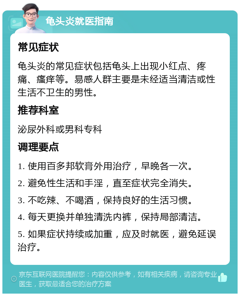 龟头炎就医指南 常见症状 龟头炎的常见症状包括龟头上出现小红点、疼痛、瘙痒等。易感人群主要是未经适当清洁或性生活不卫生的男性。 推荐科室 泌尿外科或男科专科 调理要点 1. 使用百多邦软膏外用治疗，早晚各一次。 2. 避免性生活和手淫，直至症状完全消失。 3. 不吃辣、不喝酒，保持良好的生活习惯。 4. 每天更换并单独清洗内裤，保持局部清洁。 5. 如果症状持续或加重，应及时就医，避免延误治疗。