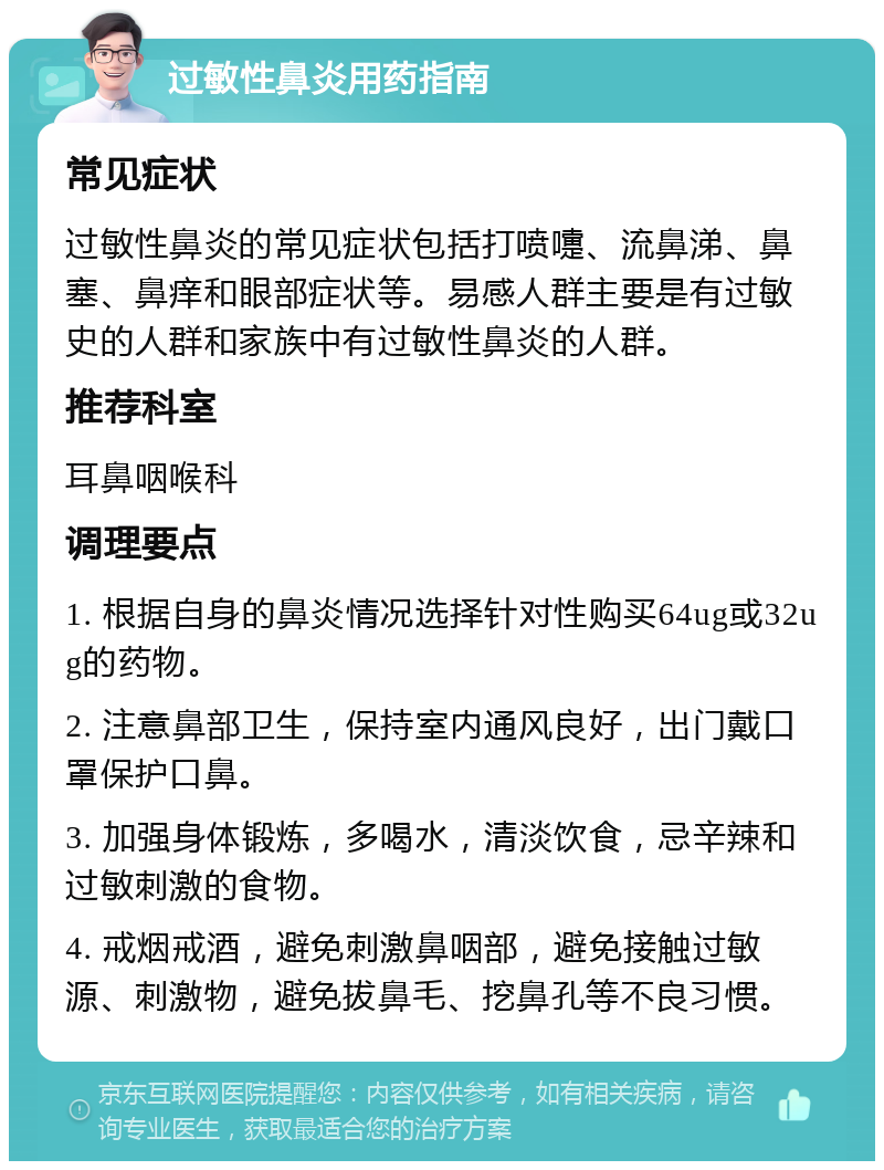 过敏性鼻炎用药指南 常见症状 过敏性鼻炎的常见症状包括打喷嚏、流鼻涕、鼻塞、鼻痒和眼部症状等。易感人群主要是有过敏史的人群和家族中有过敏性鼻炎的人群。 推荐科室 耳鼻咽喉科 调理要点 1. 根据自身的鼻炎情况选择针对性购买64ug或32ug的药物。 2. 注意鼻部卫生，保持室内通风良好，出门戴口罩保护口鼻。 3. 加强身体锻炼，多喝水，清淡饮食，忌辛辣和过敏刺激的食物。 4. 戒烟戒酒，避免刺激鼻咽部，避免接触过敏源、刺激物，避免拔鼻毛、挖鼻孔等不良习惯。