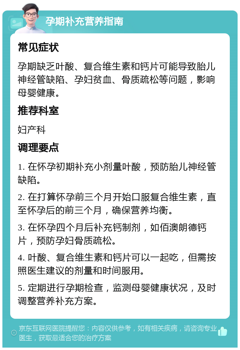 孕期补充营养指南 常见症状 孕期缺乏叶酸、复合维生素和钙片可能导致胎儿神经管缺陷、孕妇贫血、骨质疏松等问题，影响母婴健康。 推荐科室 妇产科 调理要点 1. 在怀孕初期补充小剂量叶酸，预防胎儿神经管缺陷。 2. 在打算怀孕前三个月开始口服复合维生素，直至怀孕后的前三个月，确保营养均衡。 3. 在怀孕四个月后补充钙制剂，如佰澳朗德钙片，预防孕妇骨质疏松。 4. 叶酸、复合维生素和钙片可以一起吃，但需按照医生建议的剂量和时间服用。 5. 定期进行孕期检查，监测母婴健康状况，及时调整营养补充方案。