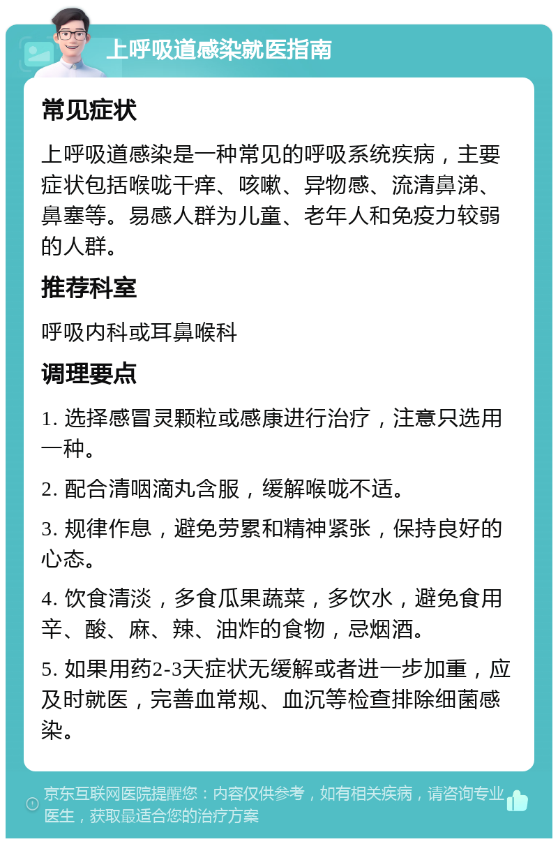 上呼吸道感染就医指南 常见症状 上呼吸道感染是一种常见的呼吸系统疾病，主要症状包括喉咙干痒、咳嗽、异物感、流清鼻涕、鼻塞等。易感人群为儿童、老年人和免疫力较弱的人群。 推荐科室 呼吸内科或耳鼻喉科 调理要点 1. 选择感冒灵颗粒或感康进行治疗，注意只选用一种。 2. 配合清咽滴丸含服，缓解喉咙不适。 3. 规律作息，避免劳累和精神紧张，保持良好的心态。 4. 饮食清淡，多食瓜果蔬菜，多饮水，避免食用辛、酸、麻、辣、油炸的食物，忌烟酒。 5. 如果用药2-3天症状无缓解或者进一步加重，应及时就医，完善血常规、血沉等检查排除细菌感染。