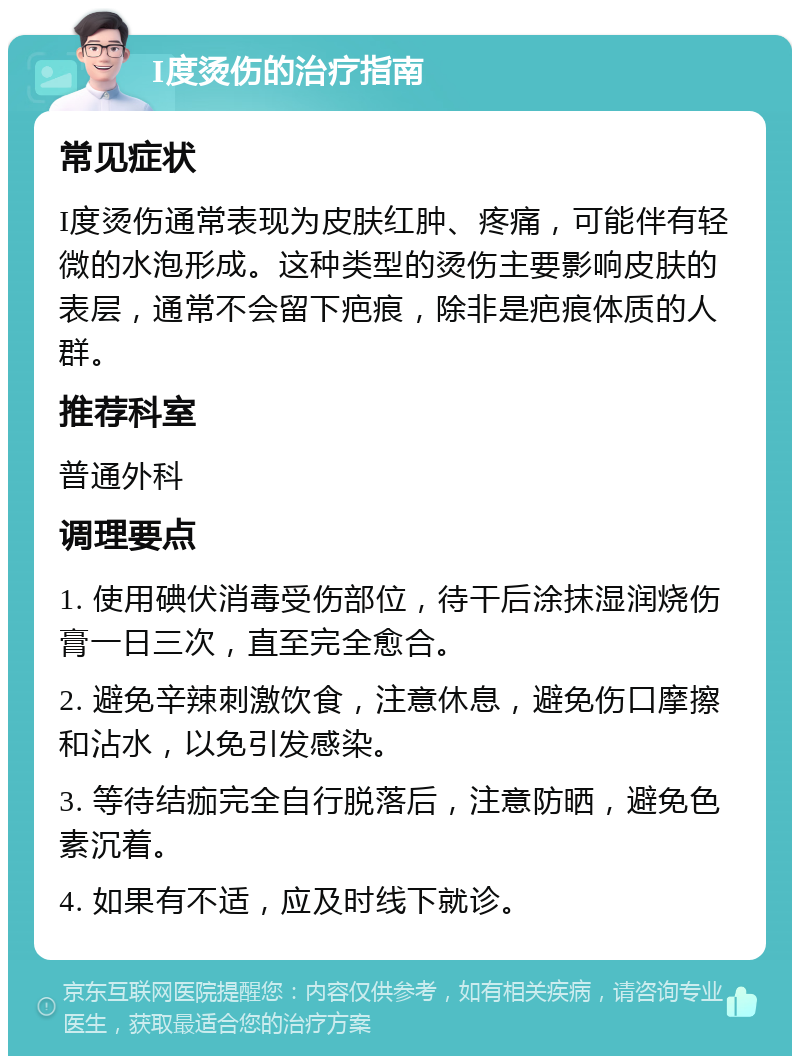 I度烫伤的治疗指南 常见症状 I度烫伤通常表现为皮肤红肿、疼痛，可能伴有轻微的水泡形成。这种类型的烫伤主要影响皮肤的表层，通常不会留下疤痕，除非是疤痕体质的人群。 推荐科室 普通外科 调理要点 1. 使用碘伏消毒受伤部位，待干后涂抹湿润烧伤膏一日三次，直至完全愈合。 2. 避免辛辣刺激饮食，注意休息，避免伤口摩擦和沾水，以免引发感染。 3. 等待结痂完全自行脱落后，注意防晒，避免色素沉着。 4. 如果有不适，应及时线下就诊。