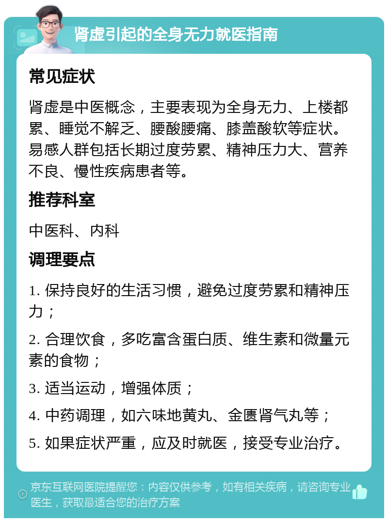 肾虚引起的全身无力就医指南 常见症状 肾虚是中医概念，主要表现为全身无力、上楼都累、睡觉不解乏、腰酸腰痛、膝盖酸软等症状。易感人群包括长期过度劳累、精神压力大、营养不良、慢性疾病患者等。 推荐科室 中医科、内科 调理要点 1. 保持良好的生活习惯，避免过度劳累和精神压力； 2. 合理饮食，多吃富含蛋白质、维生素和微量元素的食物； 3. 适当运动，增强体质； 4. 中药调理，如六味地黄丸、金匮肾气丸等； 5. 如果症状严重，应及时就医，接受专业治疗。