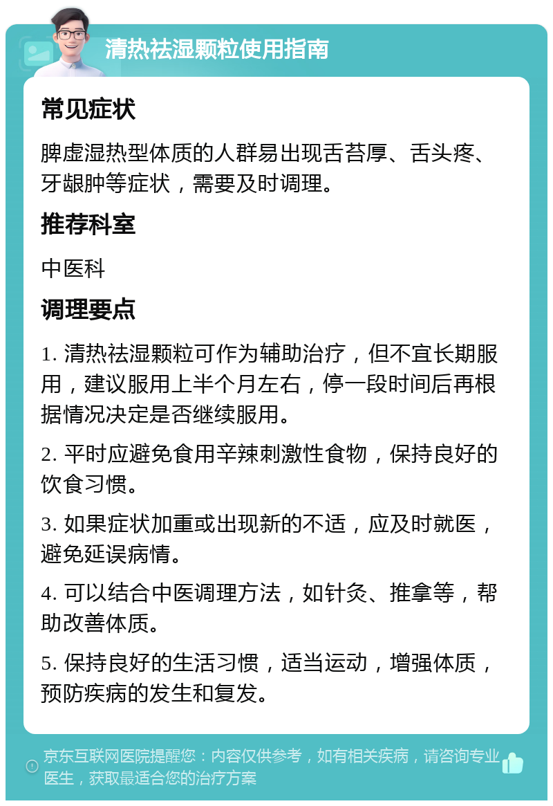 清热祛湿颗粒使用指南 常见症状 脾虚湿热型体质的人群易出现舌苔厚、舌头疼、牙龈肿等症状，需要及时调理。 推荐科室 中医科 调理要点 1. 清热祛湿颗粒可作为辅助治疗，但不宜长期服用，建议服用上半个月左右，停一段时间后再根据情况决定是否继续服用。 2. 平时应避免食用辛辣刺激性食物，保持良好的饮食习惯。 3. 如果症状加重或出现新的不适，应及时就医，避免延误病情。 4. 可以结合中医调理方法，如针灸、推拿等，帮助改善体质。 5. 保持良好的生活习惯，适当运动，增强体质，预防疾病的发生和复发。