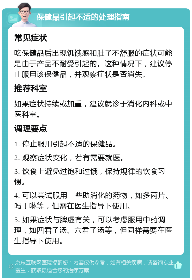 保健品引起不适的处理指南 常见症状 吃保健品后出现饥饿感和肚子不舒服的症状可能是由于产品不耐受引起的。这种情况下，建议停止服用该保健品，并观察症状是否消失。 推荐科室 如果症状持续或加重，建议就诊于消化内科或中医科室。 调理要点 1. 停止服用引起不适的保健品。 2. 观察症状变化，若有需要就医。 3. 饮食上避免过饱和过饿，保持规律的饮食习惯。 4. 可以尝试服用一些助消化的药物，如多两片、吗丁啉等，但需在医生指导下使用。 5. 如果症状与脾虚有关，可以考虑服用中药调理，如四君子汤、六君子汤等，但同样需要在医生指导下使用。