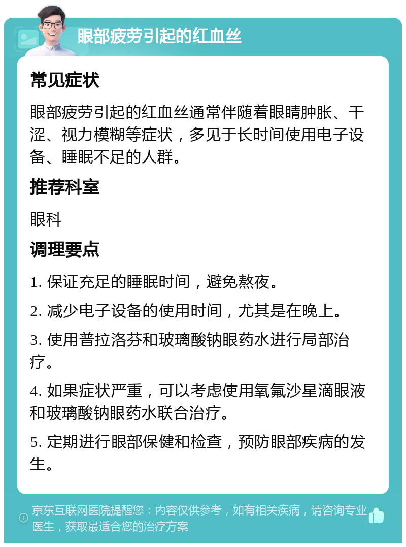 眼部疲劳引起的红血丝 常见症状 眼部疲劳引起的红血丝通常伴随着眼睛肿胀、干涩、视力模糊等症状，多见于长时间使用电子设备、睡眠不足的人群。 推荐科室 眼科 调理要点 1. 保证充足的睡眠时间，避免熬夜。 2. 减少电子设备的使用时间，尤其是在晚上。 3. 使用普拉洛芬和玻璃酸钠眼药水进行局部治疗。 4. 如果症状严重，可以考虑使用氧氟沙星滴眼液和玻璃酸钠眼药水联合治疗。 5. 定期进行眼部保健和检查，预防眼部疾病的发生。