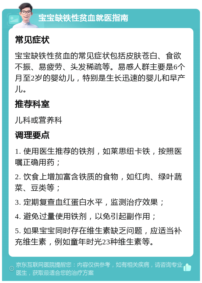 宝宝缺铁性贫血就医指南 常见症状 宝宝缺铁性贫血的常见症状包括皮肤苍白、食欲不振、易疲劳、头发稀疏等。易感人群主要是6个月至2岁的婴幼儿，特别是生长迅速的婴儿和早产儿。 推荐科室 儿科或营养科 调理要点 1. 使用医生推荐的铁剂，如莱思纽卡铁，按照医嘱正确用药； 2. 饮食上增加富含铁质的食物，如红肉、绿叶蔬菜、豆类等； 3. 定期复查血红蛋白水平，监测治疗效果； 4. 避免过量使用铁剂，以免引起副作用； 5. 如果宝宝同时存在维生素缺乏问题，应适当补充维生素，例如童年时光23种维生素等。