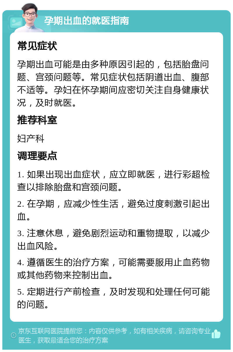 孕期出血的就医指南 常见症状 孕期出血可能是由多种原因引起的，包括胎盘问题、宫颈问题等。常见症状包括阴道出血、腹部不适等。孕妇在怀孕期间应密切关注自身健康状况，及时就医。 推荐科室 妇产科 调理要点 1. 如果出现出血症状，应立即就医，进行彩超检查以排除胎盘和宫颈问题。 2. 在孕期，应减少性生活，避免过度刺激引起出血。 3. 注意休息，避免剧烈运动和重物提取，以减少出血风险。 4. 遵循医生的治疗方案，可能需要服用止血药物或其他药物来控制出血。 5. 定期进行产前检查，及时发现和处理任何可能的问题。