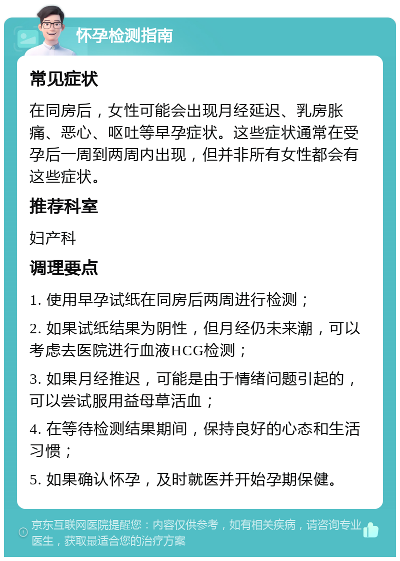 怀孕检测指南 常见症状 在同房后，女性可能会出现月经延迟、乳房胀痛、恶心、呕吐等早孕症状。这些症状通常在受孕后一周到两周内出现，但并非所有女性都会有这些症状。 推荐科室 妇产科 调理要点 1. 使用早孕试纸在同房后两周进行检测； 2. 如果试纸结果为阴性，但月经仍未来潮，可以考虑去医院进行血液HCG检测； 3. 如果月经推迟，可能是由于情绪问题引起的，可以尝试服用益母草活血； 4. 在等待检测结果期间，保持良好的心态和生活习惯； 5. 如果确认怀孕，及时就医并开始孕期保健。