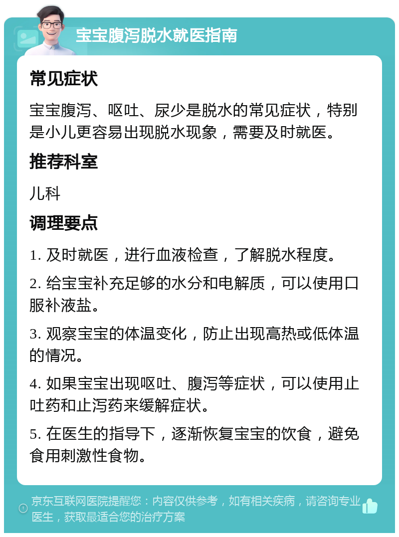 宝宝腹泻脱水就医指南 常见症状 宝宝腹泻、呕吐、尿少是脱水的常见症状，特别是小儿更容易出现脱水现象，需要及时就医。 推荐科室 儿科 调理要点 1. 及时就医，进行血液检查，了解脱水程度。 2. 给宝宝补充足够的水分和电解质，可以使用口服补液盐。 3. 观察宝宝的体温变化，防止出现高热或低体温的情况。 4. 如果宝宝出现呕吐、腹泻等症状，可以使用止吐药和止泻药来缓解症状。 5. 在医生的指导下，逐渐恢复宝宝的饮食，避免食用刺激性食物。