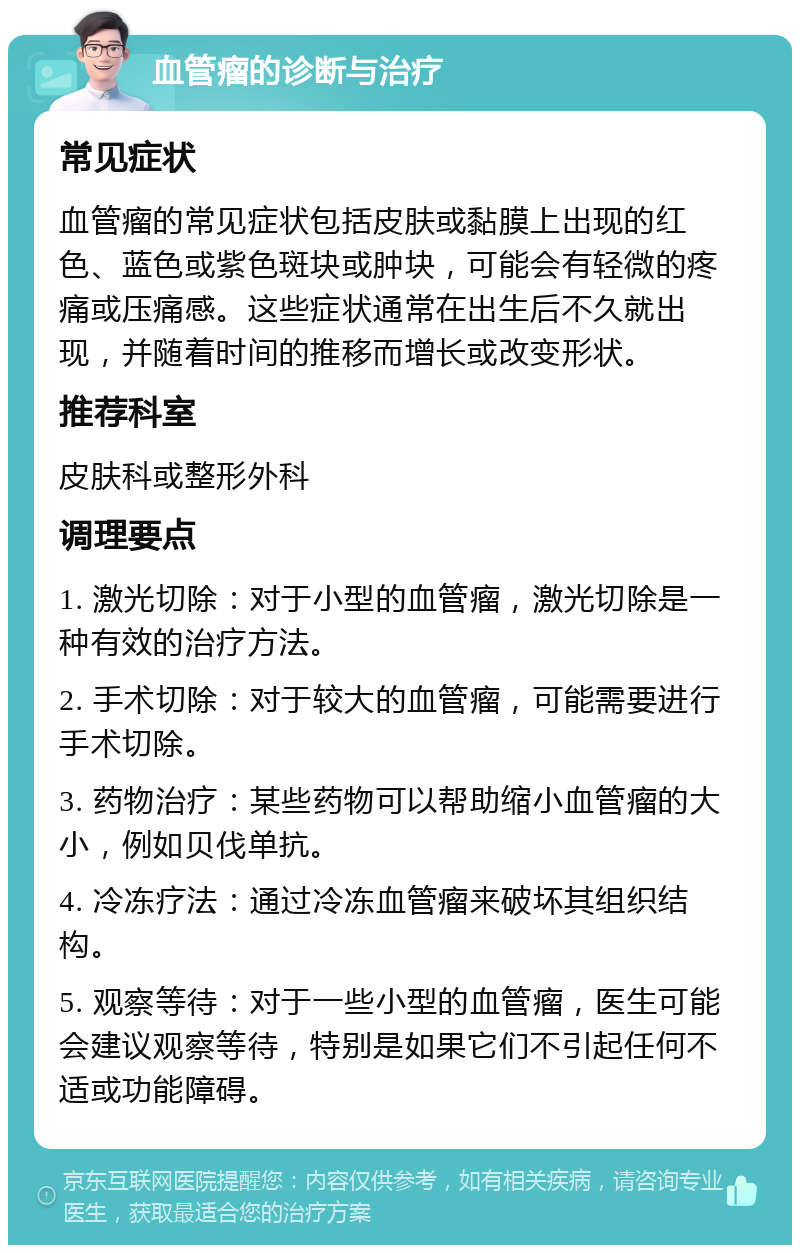 血管瘤的诊断与治疗 常见症状 血管瘤的常见症状包括皮肤或黏膜上出现的红色、蓝色或紫色斑块或肿块，可能会有轻微的疼痛或压痛感。这些症状通常在出生后不久就出现，并随着时间的推移而增长或改变形状。 推荐科室 皮肤科或整形外科 调理要点 1. 激光切除：对于小型的血管瘤，激光切除是一种有效的治疗方法。 2. 手术切除：对于较大的血管瘤，可能需要进行手术切除。 3. 药物治疗：某些药物可以帮助缩小血管瘤的大小，例如贝伐单抗。 4. 冷冻疗法：通过冷冻血管瘤来破坏其组织结构。 5. 观察等待：对于一些小型的血管瘤，医生可能会建议观察等待，特别是如果它们不引起任何不适或功能障碍。