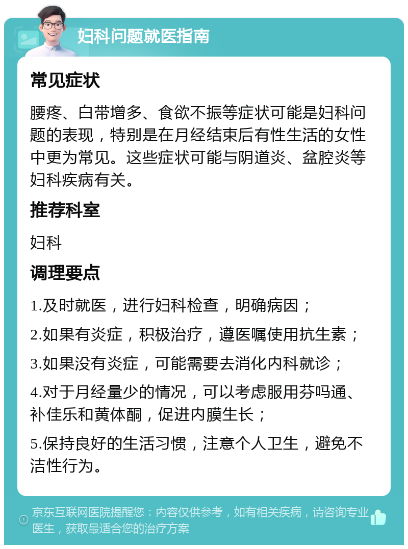 妇科问题就医指南 常见症状 腰疼、白带增多、食欲不振等症状可能是妇科问题的表现，特别是在月经结束后有性生活的女性中更为常见。这些症状可能与阴道炎、盆腔炎等妇科疾病有关。 推荐科室 妇科 调理要点 1.及时就医，进行妇科检查，明确病因； 2.如果有炎症，积极治疗，遵医嘱使用抗生素； 3.如果没有炎症，可能需要去消化内科就诊； 4.对于月经量少的情况，可以考虑服用芬吗通、补佳乐和黄体酮，促进内膜生长； 5.保持良好的生活习惯，注意个人卫生，避免不洁性行为。