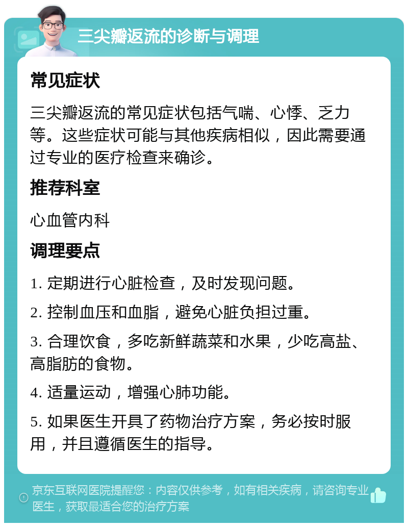 三尖瓣返流的诊断与调理 常见症状 三尖瓣返流的常见症状包括气喘、心悸、乏力等。这些症状可能与其他疾病相似，因此需要通过专业的医疗检查来确诊。 推荐科室 心血管内科 调理要点 1. 定期进行心脏检查，及时发现问题。 2. 控制血压和血脂，避免心脏负担过重。 3. 合理饮食，多吃新鲜蔬菜和水果，少吃高盐、高脂肪的食物。 4. 适量运动，增强心肺功能。 5. 如果医生开具了药物治疗方案，务必按时服用，并且遵循医生的指导。