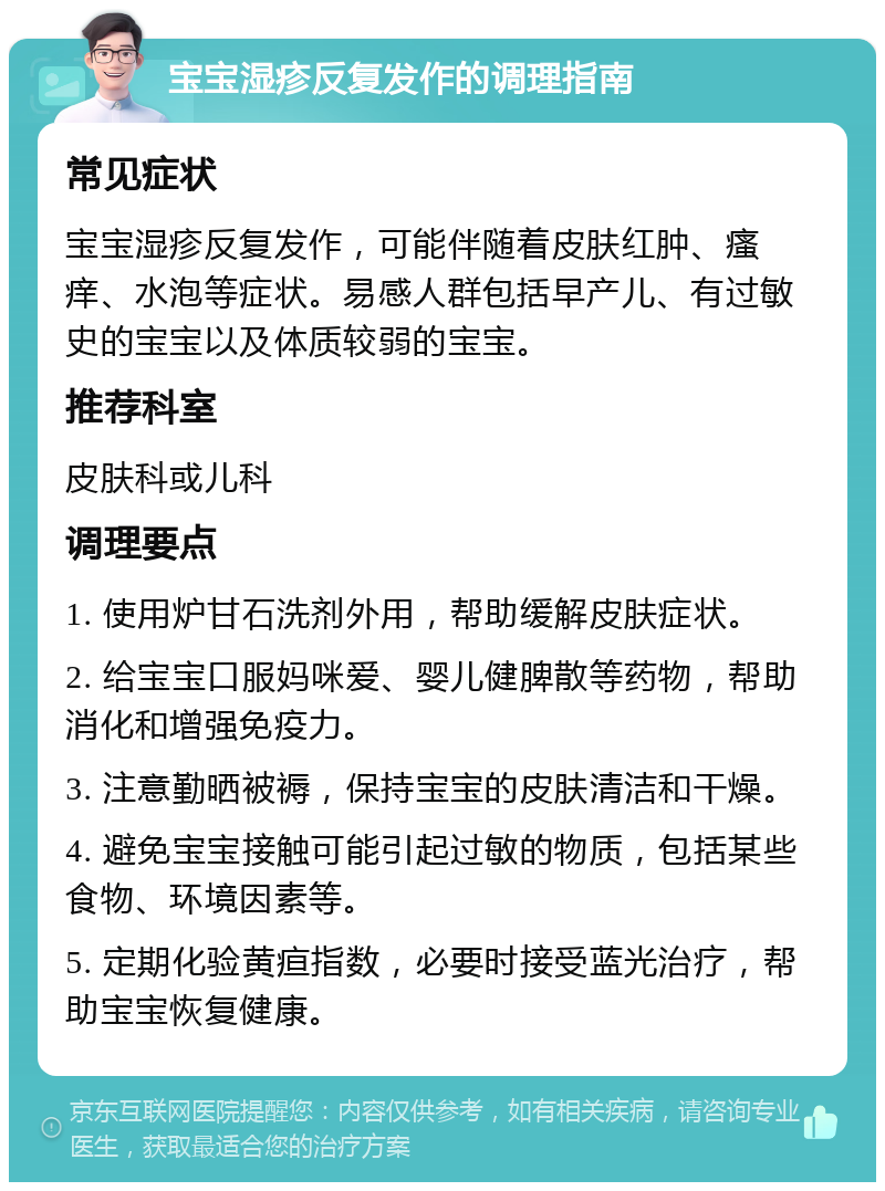 宝宝湿疹反复发作的调理指南 常见症状 宝宝湿疹反复发作，可能伴随着皮肤红肿、瘙痒、水泡等症状。易感人群包括早产儿、有过敏史的宝宝以及体质较弱的宝宝。 推荐科室 皮肤科或儿科 调理要点 1. 使用炉甘石洗剂外用，帮助缓解皮肤症状。 2. 给宝宝口服妈咪爱、婴儿健脾散等药物，帮助消化和增强免疫力。 3. 注意勤晒被褥，保持宝宝的皮肤清洁和干燥。 4. 避免宝宝接触可能引起过敏的物质，包括某些食物、环境因素等。 5. 定期化验黄疸指数，必要时接受蓝光治疗，帮助宝宝恢复健康。