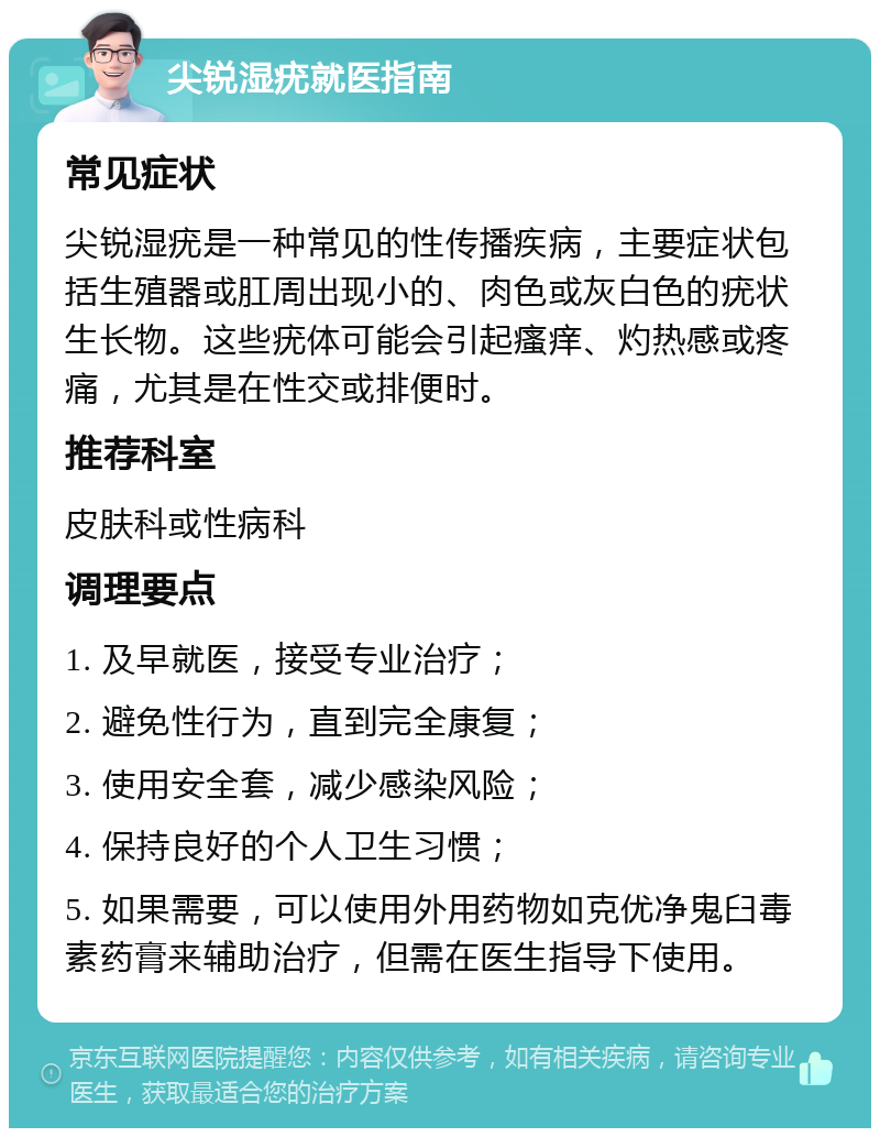 尖锐湿疣就医指南 常见症状 尖锐湿疣是一种常见的性传播疾病，主要症状包括生殖器或肛周出现小的、肉色或灰白色的疣状生长物。这些疣体可能会引起瘙痒、灼热感或疼痛，尤其是在性交或排便时。 推荐科室 皮肤科或性病科 调理要点 1. 及早就医，接受专业治疗； 2. 避免性行为，直到完全康复； 3. 使用安全套，减少感染风险； 4. 保持良好的个人卫生习惯； 5. 如果需要，可以使用外用药物如克优净鬼臼毒素药膏来辅助治疗，但需在医生指导下使用。