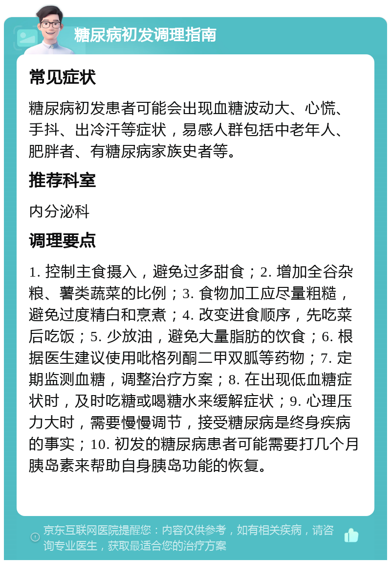 糖尿病初发调理指南 常见症状 糖尿病初发患者可能会出现血糖波动大、心慌、手抖、出冷汗等症状，易感人群包括中老年人、肥胖者、有糖尿病家族史者等。 推荐科室 内分泌科 调理要点 1. 控制主食摄入，避免过多甜食；2. 增加全谷杂粮、薯类蔬菜的比例；3. 食物加工应尽量粗糙，避免过度精白和烹煮；4. 改变进食顺序，先吃菜后吃饭；5. 少放油，避免大量脂肪的饮食；6. 根据医生建议使用吡格列酮二甲双胍等药物；7. 定期监测血糖，调整治疗方案；8. 在出现低血糖症状时，及时吃糖或喝糖水来缓解症状；9. 心理压力大时，需要慢慢调节，接受糖尿病是终身疾病的事实；10. 初发的糖尿病患者可能需要打几个月胰岛素来帮助自身胰岛功能的恢复。