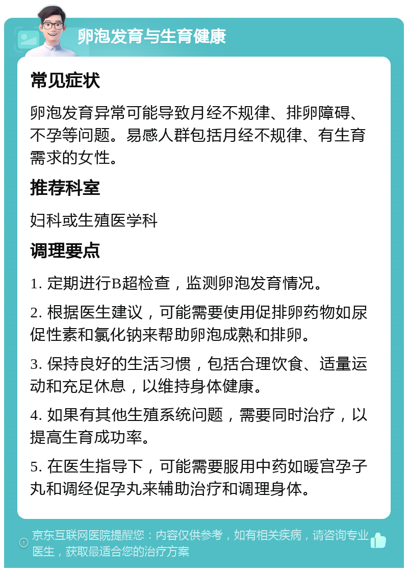 卵泡发育与生育健康 常见症状 卵泡发育异常可能导致月经不规律、排卵障碍、不孕等问题。易感人群包括月经不规律、有生育需求的女性。 推荐科室 妇科或生殖医学科 调理要点 1. 定期进行B超检查，监测卵泡发育情况。 2. 根据医生建议，可能需要使用促排卵药物如尿促性素和氯化钠来帮助卵泡成熟和排卵。 3. 保持良好的生活习惯，包括合理饮食、适量运动和充足休息，以维持身体健康。 4. 如果有其他生殖系统问题，需要同时治疗，以提高生育成功率。 5. 在医生指导下，可能需要服用中药如暖宫孕子丸和调经促孕丸来辅助治疗和调理身体。