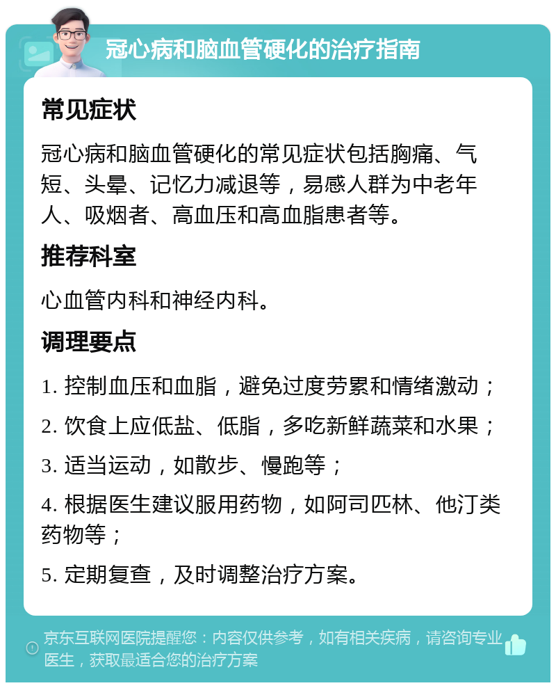 冠心病和脑血管硬化的治疗指南 常见症状 冠心病和脑血管硬化的常见症状包括胸痛、气短、头晕、记忆力减退等，易感人群为中老年人、吸烟者、高血压和高血脂患者等。 推荐科室 心血管内科和神经内科。 调理要点 1. 控制血压和血脂，避免过度劳累和情绪激动； 2. 饮食上应低盐、低脂，多吃新鲜蔬菜和水果； 3. 适当运动，如散步、慢跑等； 4. 根据医生建议服用药物，如阿司匹林、他汀类药物等； 5. 定期复查，及时调整治疗方案。