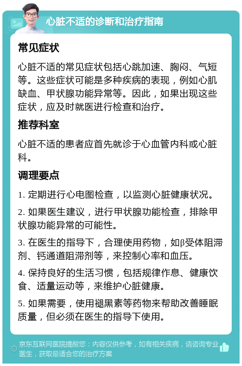 心脏不适的诊断和治疗指南 常见症状 心脏不适的常见症状包括心跳加速、胸闷、气短等。这些症状可能是多种疾病的表现，例如心肌缺血、甲状腺功能异常等。因此，如果出现这些症状，应及时就医进行检查和治疗。 推荐科室 心脏不适的患者应首先就诊于心血管内科或心脏科。 调理要点 1. 定期进行心电图检查，以监测心脏健康状况。 2. 如果医生建议，进行甲状腺功能检查，排除甲状腺功能异常的可能性。 3. 在医生的指导下，合理使用药物，如β受体阻滞剂、钙通道阻滞剂等，来控制心率和血压。 4. 保持良好的生活习惯，包括规律作息、健康饮食、适量运动等，来维护心脏健康。 5. 如果需要，使用褪黑素等药物来帮助改善睡眠质量，但必须在医生的指导下使用。