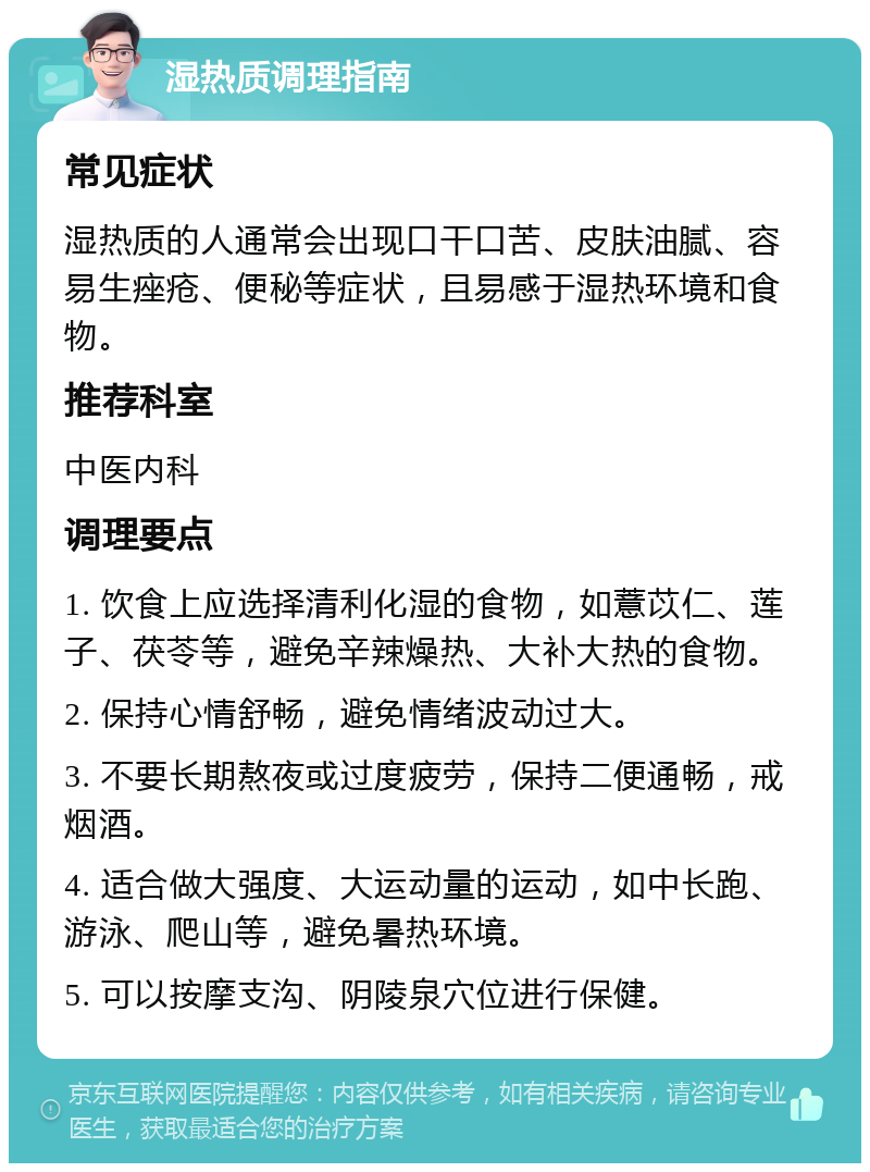 湿热质调理指南 常见症状 湿热质的人通常会出现口干口苦、皮肤油腻、容易生痤疮、便秘等症状，且易感于湿热环境和食物。 推荐科室 中医内科 调理要点 1. 饮食上应选择清利化湿的食物，如薏苡仁、莲子、茯苓等，避免辛辣燥热、大补大热的食物。 2. 保持心情舒畅，避免情绪波动过大。 3. 不要长期熬夜或过度疲劳，保持二便通畅，戒烟酒。 4. 适合做大强度、大运动量的运动，如中长跑、游泳、爬山等，避免暑热环境。 5. 可以按摩支沟、阴陵泉穴位进行保健。