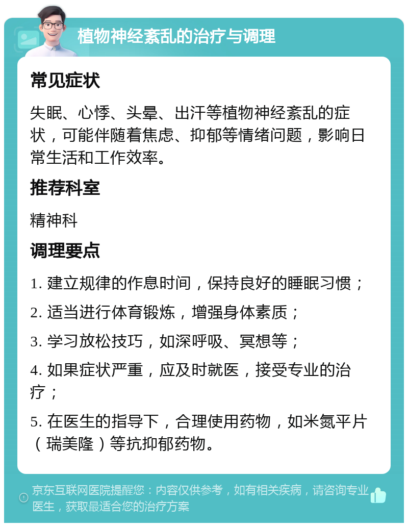 植物神经紊乱的治疗与调理 常见症状 失眠、心悸、头晕、出汗等植物神经紊乱的症状，可能伴随着焦虑、抑郁等情绪问题，影响日常生活和工作效率。 推荐科室 精神科 调理要点 1. 建立规律的作息时间，保持良好的睡眠习惯； 2. 适当进行体育锻炼，增强身体素质； 3. 学习放松技巧，如深呼吸、冥想等； 4. 如果症状严重，应及时就医，接受专业的治疗； 5. 在医生的指导下，合理使用药物，如米氮平片（瑞美隆）等抗抑郁药物。