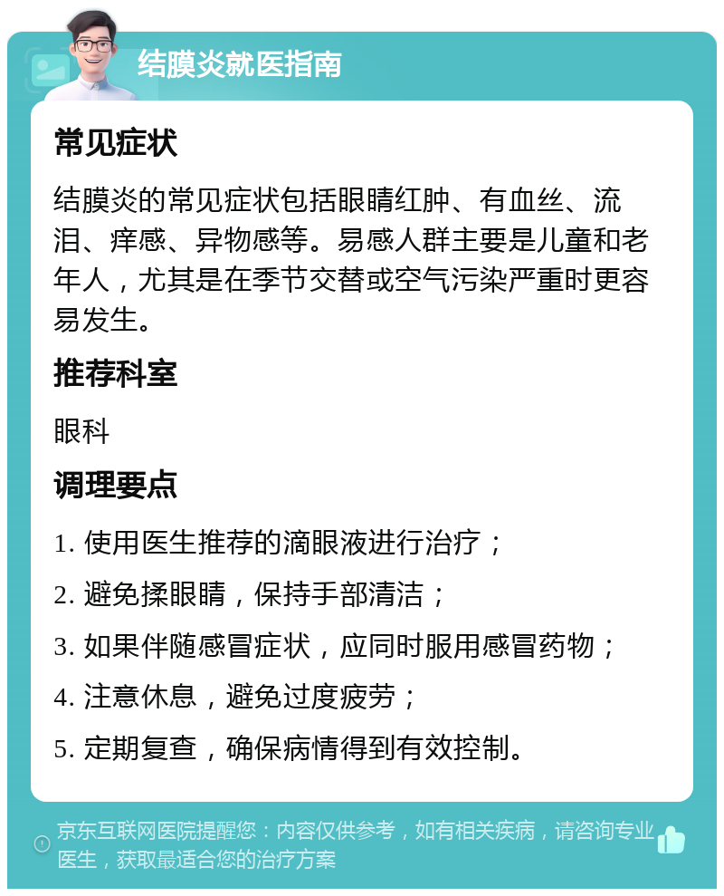 结膜炎就医指南 常见症状 结膜炎的常见症状包括眼睛红肿、有血丝、流泪、痒感、异物感等。易感人群主要是儿童和老年人，尤其是在季节交替或空气污染严重时更容易发生。 推荐科室 眼科 调理要点 1. 使用医生推荐的滴眼液进行治疗； 2. 避免揉眼睛，保持手部清洁； 3. 如果伴随感冒症状，应同时服用感冒药物； 4. 注意休息，避免过度疲劳； 5. 定期复查，确保病情得到有效控制。