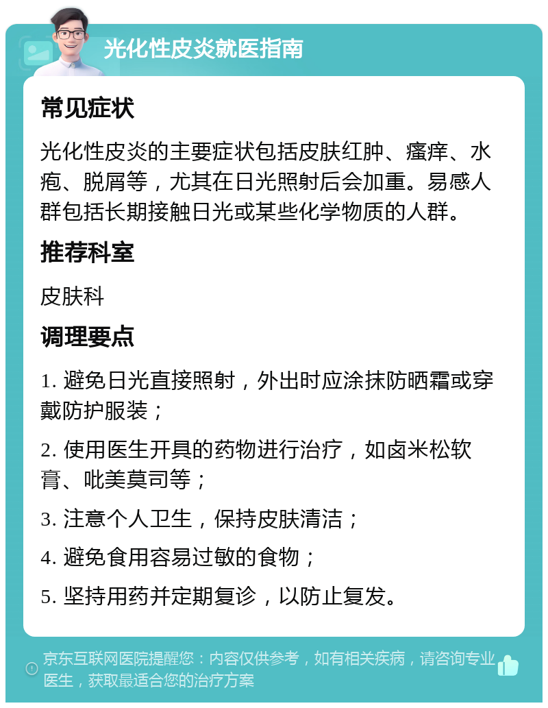 光化性皮炎就医指南 常见症状 光化性皮炎的主要症状包括皮肤红肿、瘙痒、水疱、脱屑等，尤其在日光照射后会加重。易感人群包括长期接触日光或某些化学物质的人群。 推荐科室 皮肤科 调理要点 1. 避免日光直接照射，外出时应涂抹防晒霜或穿戴防护服装； 2. 使用医生开具的药物进行治疗，如卤米松软膏、吡美莫司等； 3. 注意个人卫生，保持皮肤清洁； 4. 避免食用容易过敏的食物； 5. 坚持用药并定期复诊，以防止复发。