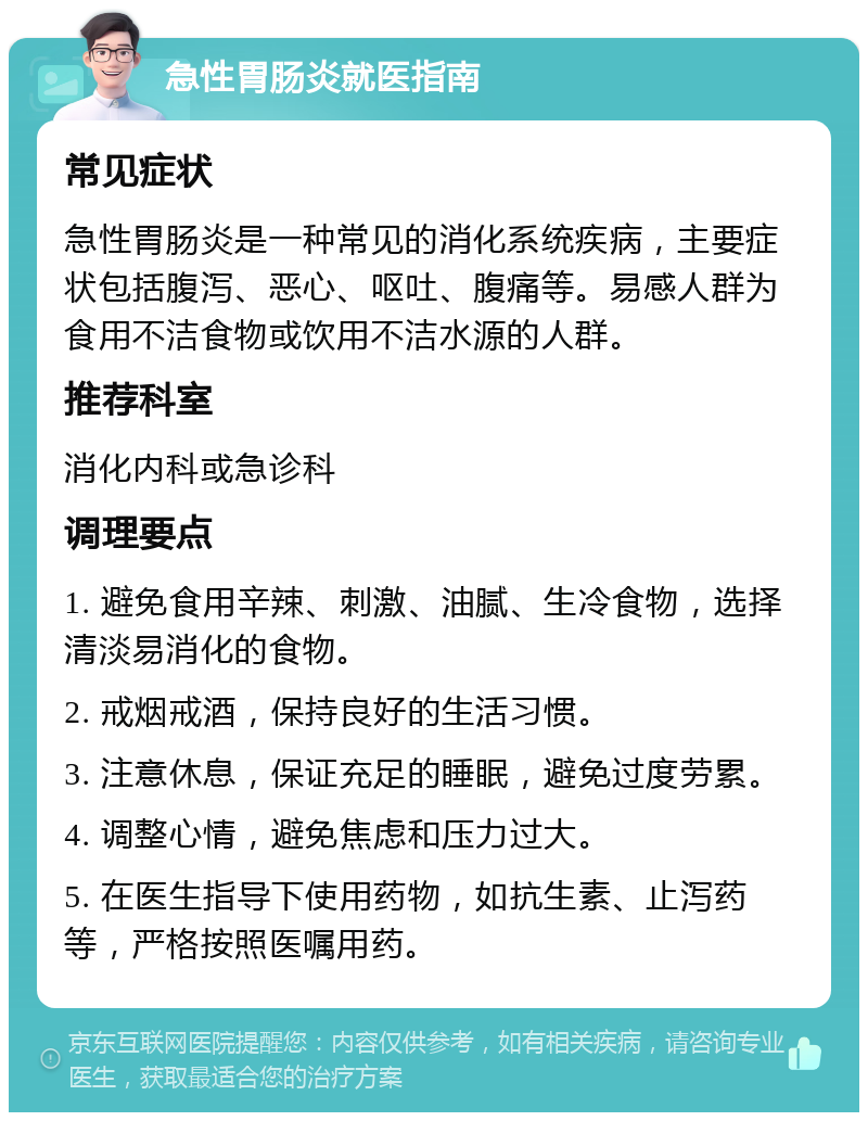 急性胃肠炎就医指南 常见症状 急性胃肠炎是一种常见的消化系统疾病，主要症状包括腹泻、恶心、呕吐、腹痛等。易感人群为食用不洁食物或饮用不洁水源的人群。 推荐科室 消化内科或急诊科 调理要点 1. 避免食用辛辣、刺激、油腻、生冷食物，选择清淡易消化的食物。 2. 戒烟戒酒，保持良好的生活习惯。 3. 注意休息，保证充足的睡眠，避免过度劳累。 4. 调整心情，避免焦虑和压力过大。 5. 在医生指导下使用药物，如抗生素、止泻药等，严格按照医嘱用药。