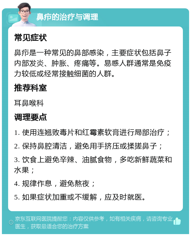 鼻疖的治疗与调理 常见症状 鼻疖是一种常见的鼻部感染，主要症状包括鼻子内部发炎、肿胀、疼痛等。易感人群通常是免疫力较低或经常接触细菌的人群。 推荐科室 耳鼻喉科 调理要点 1. 使用连翘败毒片和红霉素软膏进行局部治疗； 2. 保持鼻腔清洁，避免用手挤压或揉搓鼻子； 3. 饮食上避免辛辣、油腻食物，多吃新鲜蔬菜和水果； 4. 规律作息，避免熬夜； 5. 如果症状加重或不缓解，应及时就医。