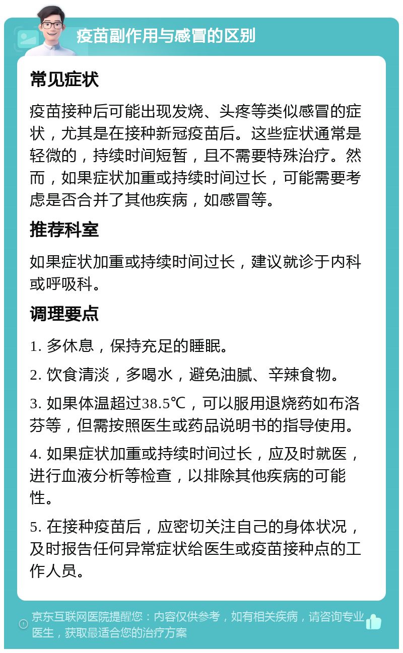 疫苗副作用与感冒的区别 常见症状 疫苗接种后可能出现发烧、头疼等类似感冒的症状，尤其是在接种新冠疫苗后。这些症状通常是轻微的，持续时间短暂，且不需要特殊治疗。然而，如果症状加重或持续时间过长，可能需要考虑是否合并了其他疾病，如感冒等。 推荐科室 如果症状加重或持续时间过长，建议就诊于内科或呼吸科。 调理要点 1. 多休息，保持充足的睡眠。 2. 饮食清淡，多喝水，避免油腻、辛辣食物。 3. 如果体温超过38.5℃，可以服用退烧药如布洛芬等，但需按照医生或药品说明书的指导使用。 4. 如果症状加重或持续时间过长，应及时就医，进行血液分析等检查，以排除其他疾病的可能性。 5. 在接种疫苗后，应密切关注自己的身体状况，及时报告任何异常症状给医生或疫苗接种点的工作人员。