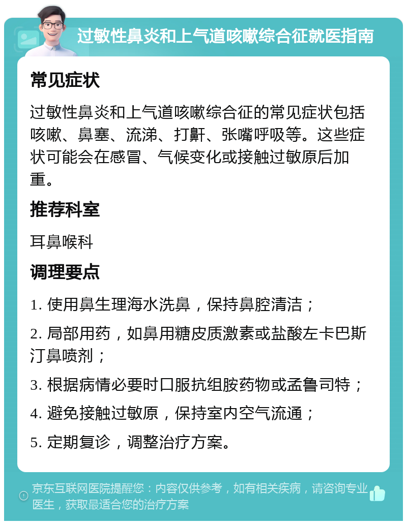 过敏性鼻炎和上气道咳嗽综合征就医指南 常见症状 过敏性鼻炎和上气道咳嗽综合征的常见症状包括咳嗽、鼻塞、流涕、打鼾、张嘴呼吸等。这些症状可能会在感冒、气候变化或接触过敏原后加重。 推荐科室 耳鼻喉科 调理要点 1. 使用鼻生理海水洗鼻，保持鼻腔清洁； 2. 局部用药，如鼻用糖皮质激素或盐酸左卡巴斯汀鼻喷剂； 3. 根据病情必要时口服抗组胺药物或孟鲁司特； 4. 避免接触过敏原，保持室内空气流通； 5. 定期复诊，调整治疗方案。