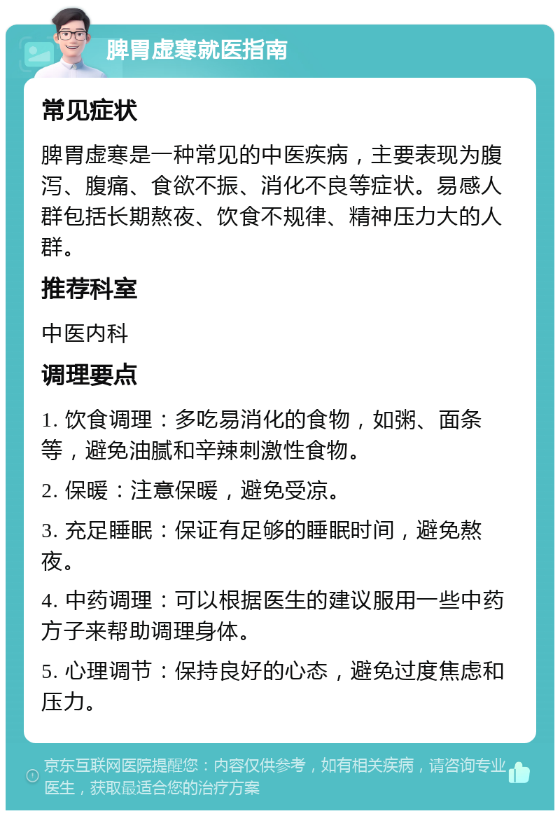 脾胃虚寒就医指南 常见症状 脾胃虚寒是一种常见的中医疾病，主要表现为腹泻、腹痛、食欲不振、消化不良等症状。易感人群包括长期熬夜、饮食不规律、精神压力大的人群。 推荐科室 中医内科 调理要点 1. 饮食调理：多吃易消化的食物，如粥、面条等，避免油腻和辛辣刺激性食物。 2. 保暖：注意保暖，避免受凉。 3. 充足睡眠：保证有足够的睡眠时间，避免熬夜。 4. 中药调理：可以根据医生的建议服用一些中药方子来帮助调理身体。 5. 心理调节：保持良好的心态，避免过度焦虑和压力。