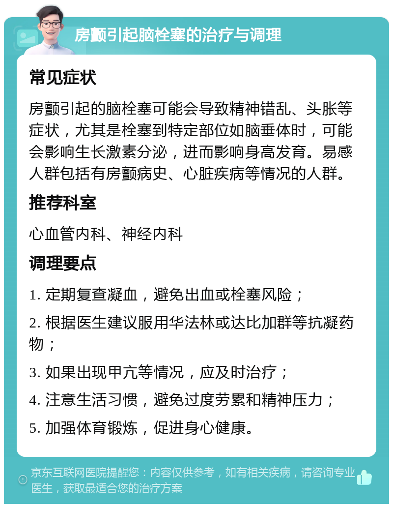 房颤引起脑栓塞的治疗与调理 常见症状 房颤引起的脑栓塞可能会导致精神错乱、头胀等症状，尤其是栓塞到特定部位如脑垂体时，可能会影响生长激素分泌，进而影响身高发育。易感人群包括有房颤病史、心脏疾病等情况的人群。 推荐科室 心血管内科、神经内科 调理要点 1. 定期复查凝血，避免出血或栓塞风险； 2. 根据医生建议服用华法林或达比加群等抗凝药物； 3. 如果出现甲亢等情况，应及时治疗； 4. 注意生活习惯，避免过度劳累和精神压力； 5. 加强体育锻炼，促进身心健康。