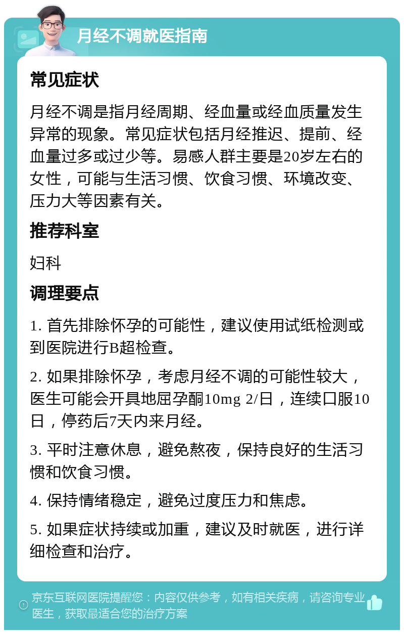 月经不调就医指南 常见症状 月经不调是指月经周期、经血量或经血质量发生异常的现象。常见症状包括月经推迟、提前、经血量过多或过少等。易感人群主要是20岁左右的女性，可能与生活习惯、饮食习惯、环境改变、压力大等因素有关。 推荐科室 妇科 调理要点 1. 首先排除怀孕的可能性，建议使用试纸检测或到医院进行B超检查。 2. 如果排除怀孕，考虑月经不调的可能性较大，医生可能会开具地屈孕酮10mg 2/日，连续口服10日，停药后7天内来月经。 3. 平时注意休息，避免熬夜，保持良好的生活习惯和饮食习惯。 4. 保持情绪稳定，避免过度压力和焦虑。 5. 如果症状持续或加重，建议及时就医，进行详细检查和治疗。