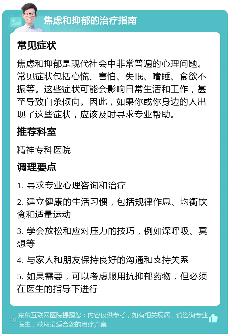 焦虑和抑郁的治疗指南 常见症状 焦虑和抑郁是现代社会中非常普遍的心理问题。常见症状包括心慌、害怕、失眠、嗜睡、食欲不振等。这些症状可能会影响日常生活和工作，甚至导致自杀倾向。因此，如果你或你身边的人出现了这些症状，应该及时寻求专业帮助。 推荐科室 精神专科医院 调理要点 1. 寻求专业心理咨询和治疗 2. 建立健康的生活习惯，包括规律作息、均衡饮食和适量运动 3. 学会放松和应对压力的技巧，例如深呼吸、冥想等 4. 与家人和朋友保持良好的沟通和支持关系 5. 如果需要，可以考虑服用抗抑郁药物，但必须在医生的指导下进行