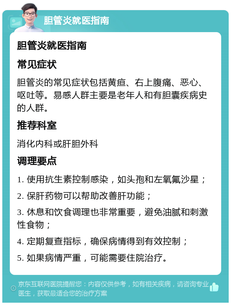 胆管炎就医指南 胆管炎就医指南 常见症状 胆管炎的常见症状包括黄疸、右上腹痛、恶心、呕吐等。易感人群主要是老年人和有胆囊疾病史的人群。 推荐科室 消化内科或肝胆外科 调理要点 1. 使用抗生素控制感染，如头孢和左氧氟沙星； 2. 保肝药物可以帮助改善肝功能； 3. 休息和饮食调理也非常重要，避免油腻和刺激性食物； 4. 定期复查指标，确保病情得到有效控制； 5. 如果病情严重，可能需要住院治疗。