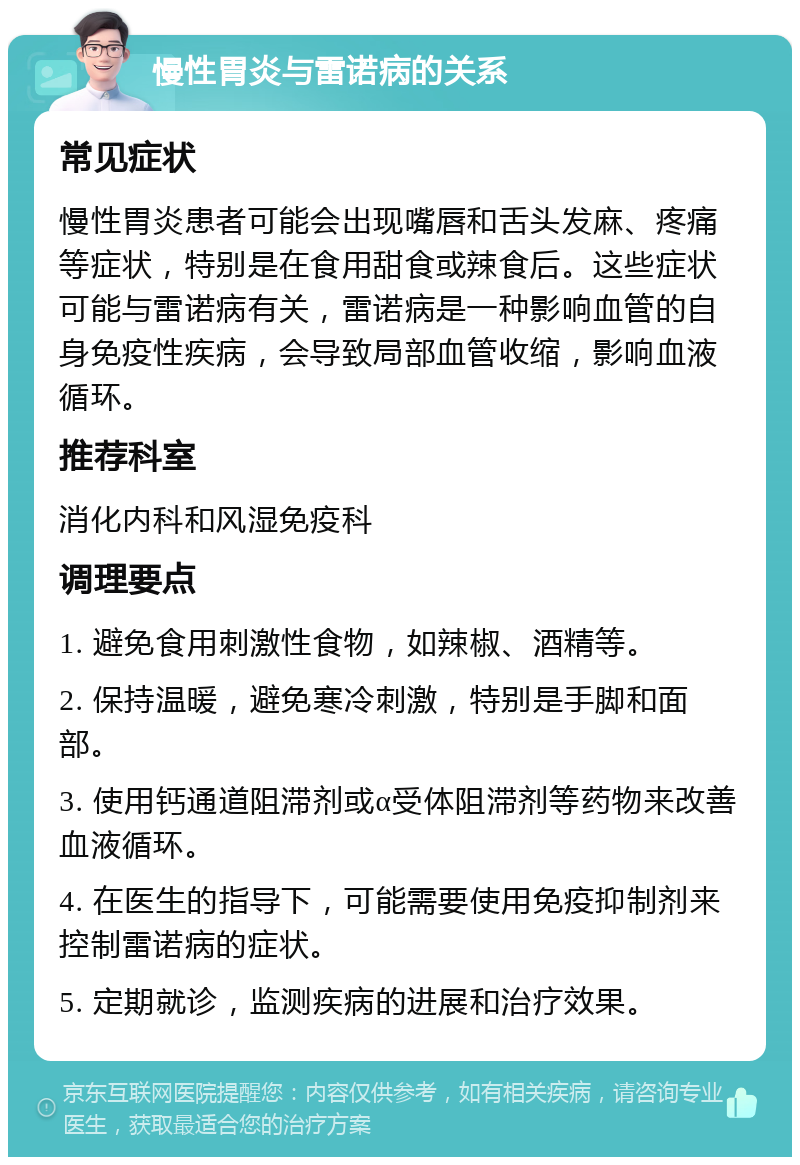 慢性胃炎与雷诺病的关系 常见症状 慢性胃炎患者可能会出现嘴唇和舌头发麻、疼痛等症状，特别是在食用甜食或辣食后。这些症状可能与雷诺病有关，雷诺病是一种影响血管的自身免疫性疾病，会导致局部血管收缩，影响血液循环。 推荐科室 消化内科和风湿免疫科 调理要点 1. 避免食用刺激性食物，如辣椒、酒精等。 2. 保持温暖，避免寒冷刺激，特别是手脚和面部。 3. 使用钙通道阻滞剂或α受体阻滞剂等药物来改善血液循环。 4. 在医生的指导下，可能需要使用免疫抑制剂来控制雷诺病的症状。 5. 定期就诊，监测疾病的进展和治疗效果。