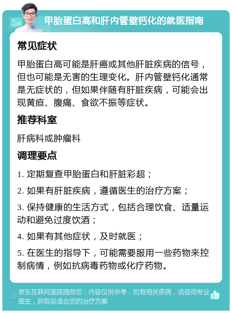 甲胎蛋白高和肝内管壁钙化的就医指南 常见症状 甲胎蛋白高可能是肝癌或其他肝脏疾病的信号，但也可能是无害的生理变化。肝内管壁钙化通常是无症状的，但如果伴随有肝脏疾病，可能会出现黄疸、腹痛、食欲不振等症状。 推荐科室 肝病科或肿瘤科 调理要点 1. 定期复查甲胎蛋白和肝脏彩超； 2. 如果有肝脏疾病，遵循医生的治疗方案； 3. 保持健康的生活方式，包括合理饮食、适量运动和避免过度饮酒； 4. 如果有其他症状，及时就医； 5. 在医生的指导下，可能需要服用一些药物来控制病情，例如抗病毒药物或化疗药物。