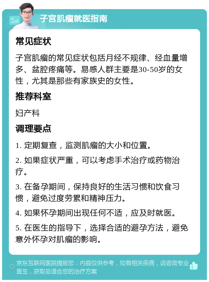 子宫肌瘤就医指南 常见症状 子宫肌瘤的常见症状包括月经不规律、经血量增多、盆腔疼痛等。易感人群主要是30-50岁的女性，尤其是那些有家族史的女性。 推荐科室 妇产科 调理要点 1. 定期复查，监测肌瘤的大小和位置。 2. 如果症状严重，可以考虑手术治疗或药物治疗。 3. 在备孕期间，保持良好的生活习惯和饮食习惯，避免过度劳累和精神压力。 4. 如果怀孕期间出现任何不适，应及时就医。 5. 在医生的指导下，选择合适的避孕方法，避免意外怀孕对肌瘤的影响。