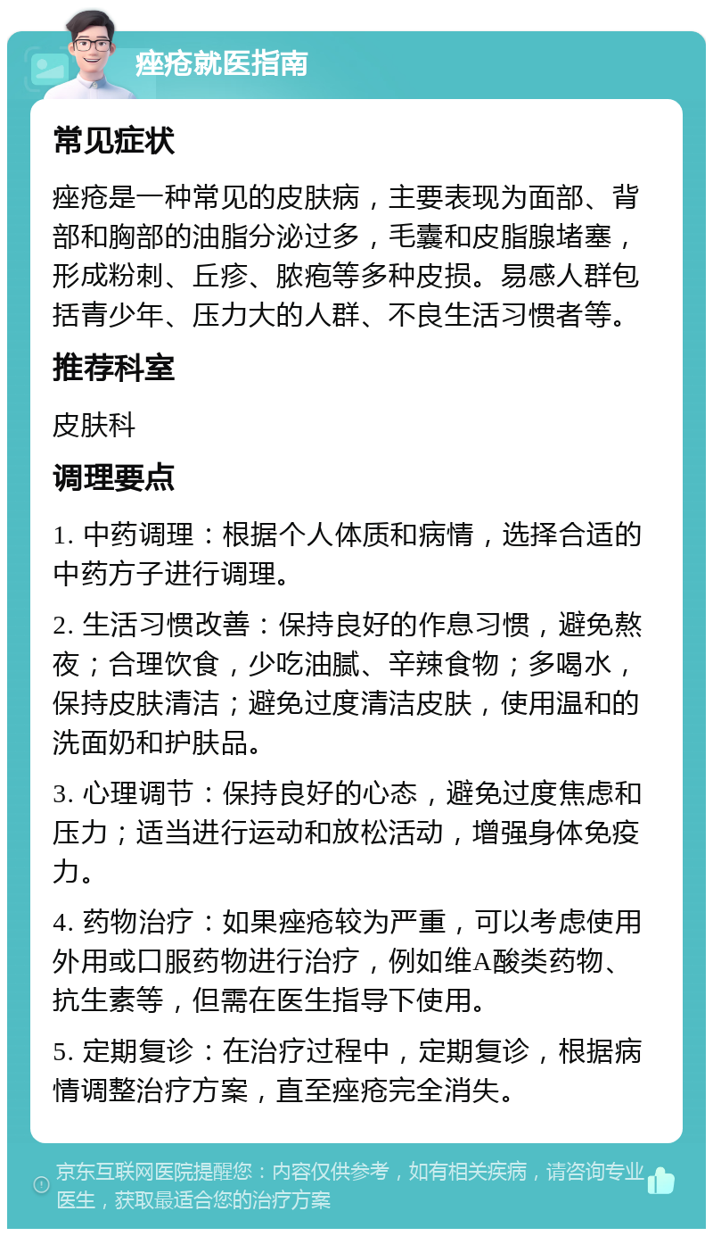 痤疮就医指南 常见症状 痤疮是一种常见的皮肤病，主要表现为面部、背部和胸部的油脂分泌过多，毛囊和皮脂腺堵塞，形成粉刺、丘疹、脓疱等多种皮损。易感人群包括青少年、压力大的人群、不良生活习惯者等。 推荐科室 皮肤科 调理要点 1. 中药调理：根据个人体质和病情，选择合适的中药方子进行调理。 2. 生活习惯改善：保持良好的作息习惯，避免熬夜；合理饮食，少吃油腻、辛辣食物；多喝水，保持皮肤清洁；避免过度清洁皮肤，使用温和的洗面奶和护肤品。 3. 心理调节：保持良好的心态，避免过度焦虑和压力；适当进行运动和放松活动，增强身体免疫力。 4. 药物治疗：如果痤疮较为严重，可以考虑使用外用或口服药物进行治疗，例如维A酸类药物、抗生素等，但需在医生指导下使用。 5. 定期复诊：在治疗过程中，定期复诊，根据病情调整治疗方案，直至痤疮完全消失。