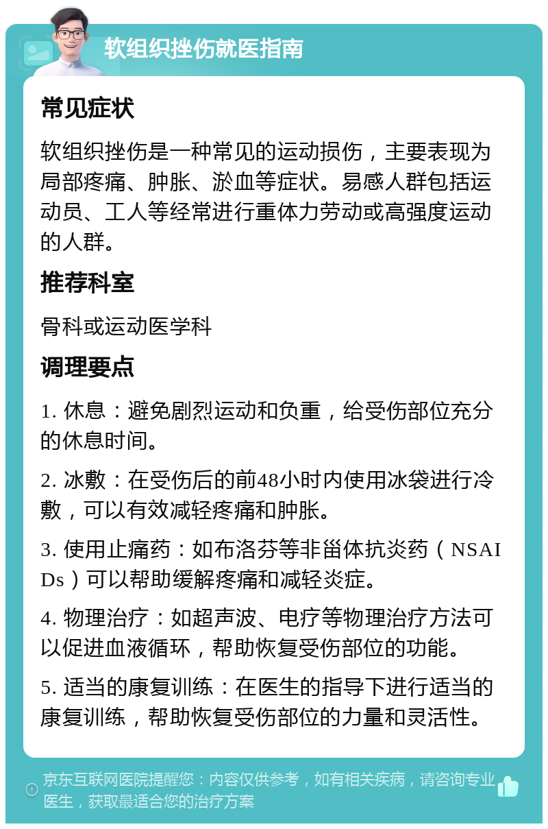 软组织挫伤就医指南 常见症状 软组织挫伤是一种常见的运动损伤，主要表现为局部疼痛、肿胀、淤血等症状。易感人群包括运动员、工人等经常进行重体力劳动或高强度运动的人群。 推荐科室 骨科或运动医学科 调理要点 1. 休息：避免剧烈运动和负重，给受伤部位充分的休息时间。 2. 冰敷：在受伤后的前48小时内使用冰袋进行冷敷，可以有效减轻疼痛和肿胀。 3. 使用止痛药：如布洛芬等非甾体抗炎药（NSAIDs）可以帮助缓解疼痛和减轻炎症。 4. 物理治疗：如超声波、电疗等物理治疗方法可以促进血液循环，帮助恢复受伤部位的功能。 5. 适当的康复训练：在医生的指导下进行适当的康复训练，帮助恢复受伤部位的力量和灵活性。