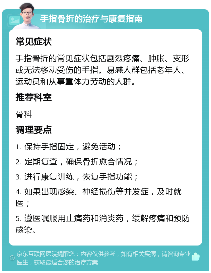 手指骨折的治疗与康复指南 常见症状 手指骨折的常见症状包括剧烈疼痛、肿胀、变形或无法移动受伤的手指。易感人群包括老年人、运动员和从事重体力劳动的人群。 推荐科室 骨科 调理要点 1. 保持手指固定，避免活动； 2. 定期复查，确保骨折愈合情况； 3. 进行康复训练，恢复手指功能； 4. 如果出现感染、神经损伤等并发症，及时就医； 5. 遵医嘱服用止痛药和消炎药，缓解疼痛和预防感染。